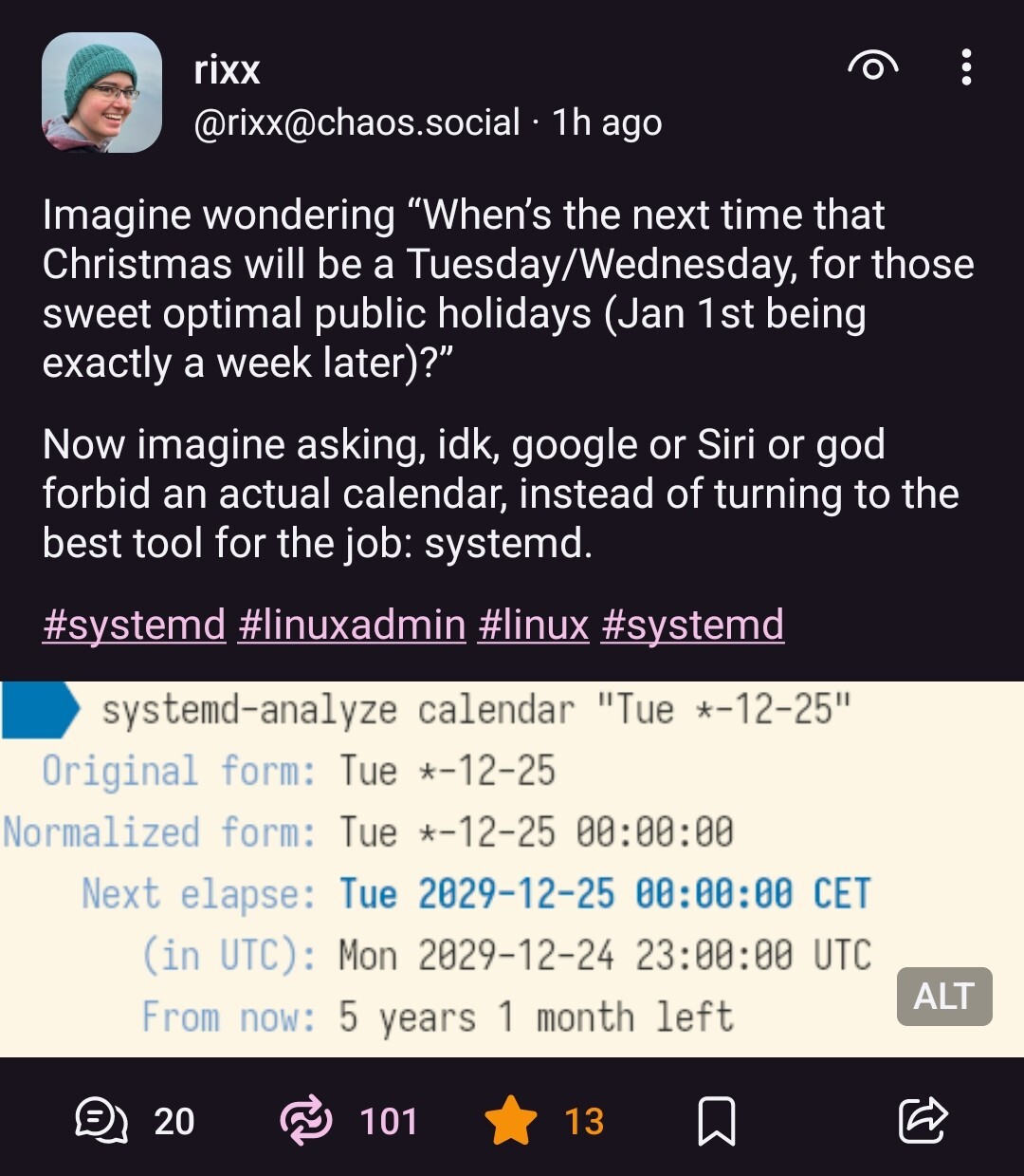 @rixx@chaos.social on Mastodon: "Imagine wondering “When’s the next time that Christmas will be a Tuesday/Wednesday, for those sweet optimal public holidays (Jan 1st being exactly a week later)?”  Now imagine asking, idk, google or Siri or god forbid an actual calendar, instead of turning to the best tool for the job: systemd." Image attached in the post: Shell prompt reading "systemd-analyze calendar Tue *-12-25", and the answer, after some blah, saying "Next elapse: Tue 2029-12-25, From now: 5 years 1 month left"