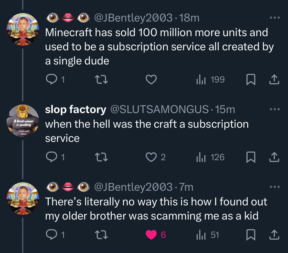 Twitter thread. Person A: "Minecraft has sold 100 million units and used to be a subscription service all created by a single dude. Person B: "when the hell was the craft a subscription service". Person A: "There's literally no way this is how I found out my older brother was scamming me as a kid"