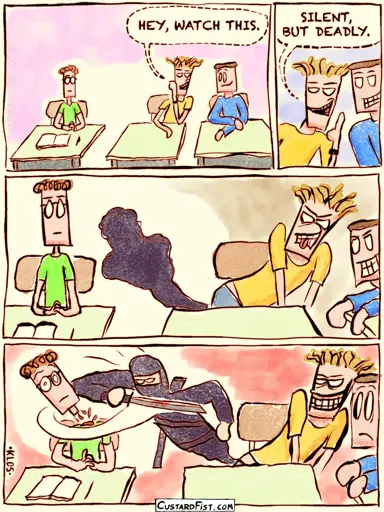 - - - This is a comic strip - - - Three teenage boys are sitting next to each other in class. The boy in the middle leans toward his friend on the right and whispers with a smug, menacing grin: HEY, WATCH THIS. SILENT, BUT DEADLY.  He leans over a little more and points his butt toward the boy on the left.   He starts pushing, and a dark cloud begins to emanate from his butt.  Then the boy on the left quietly gets his head cut off by the black ninja that emerged from the dark cloud.